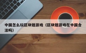 中国怎么玩区块链游戏（区块链游戏在中国合法吗）