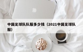 中国足球队队服多少钱（2021中国足球队服）