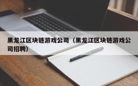 黑龙江区块链游戏公司（黑龙江区块链游戏公司招聘）