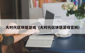 大时代区块链游戏（大时代区块链游戏官网）