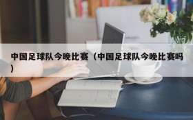 中国足球队今晚比赛（中国足球队今晚比赛吗）