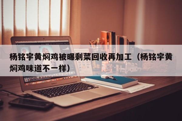 杨铭宇黄焖鸡被曝剩菜回收再加工(杨铭宇黄焖鸡味道不一样)