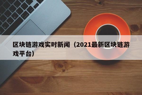 区块链游戏实时新闻（2021最新区块链游戏平台）