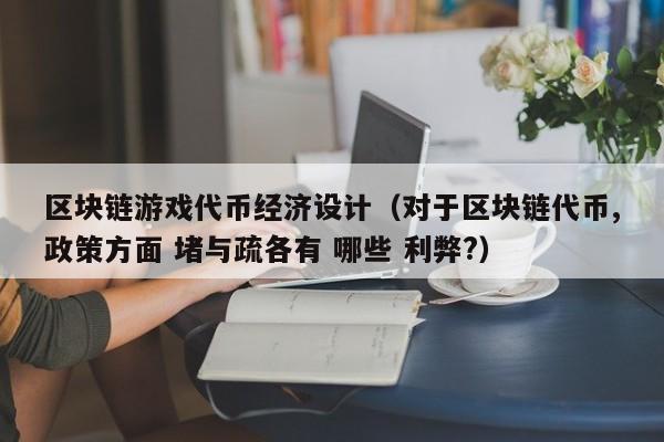 区块链游戏代币经济设计（对于区块链代币,政策方面 堵与疏各有 哪些 利弊?）