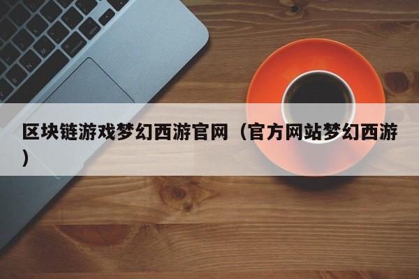 区块链游戏梦幻西游官网（官方网站梦幻西游）
