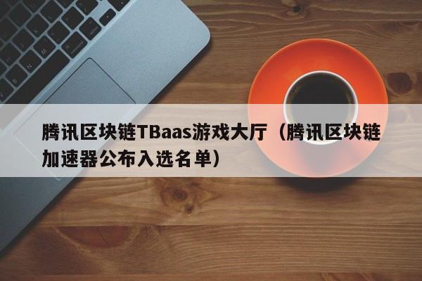 腾讯区块链TBaas游戏大厅（腾讯区块链加速器公布入选名单）