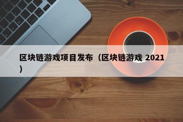 区块链游戏项目发布（区块链游戏 2021）